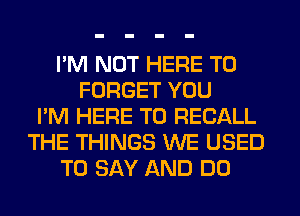 I'M NOT HERE TO
FORGET YOU
I'M HERE TO RECALL
THE THINGS WE USED
TO SAY AND DO