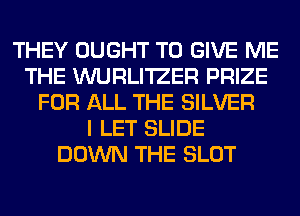 THEY OUGHT TO GIVE ME
THE WURLI'IZER PRIZE
FOR ALL THE SILVER
I LET SLIDE
DOWN THE SLOT