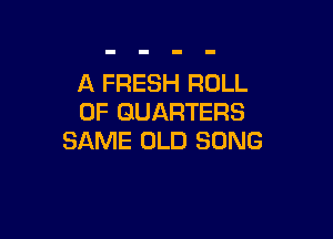 A FRESH ROLL
0F GUARTERS

SAME OLD SONG