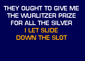 THEY OUGHT TO GIVE ME
THE WURLI'IZER PRIZE
FOR ALL THE SILVER
I LET SLIDE
DOWN THE SLOT