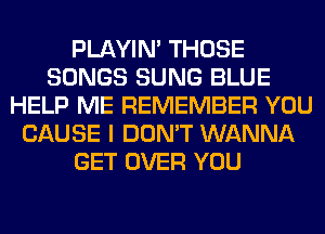 PLAYIN' THOSE
SONGS SUNG BLUE
HELP ME REMEMBER YOU
CAUSE I DON'T WANNA
GET OVER YOU