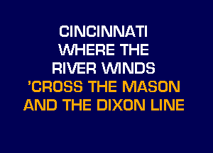 CINCINNATI
VUHERE THE
RIVER WINDS
'CROSS THE MASON
AND THE DIXON LINE

g