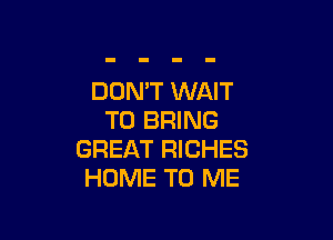 DON'T WAIT

TO BRING
GREAT RICHES
HOME TO ME