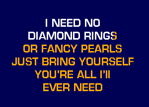 I NEED N0
DIAMOND RINGS
0R FANCY PEARLS
JUST BRING YOURSELF
YOU'RE ALL I'll
EVER NEED