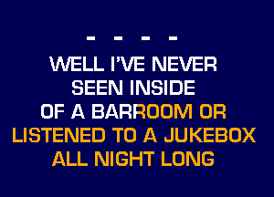 WELL I'VE NEVER
SEEN INSIDE
OF A BARROOM 0R
LISTENED TO A JUKEBOX
ALL NIGHT LONG