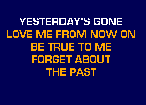 YESTERDAY'S GONE
LOVE ME FROM NOW ON
BE TRUE TO ME
FORGET ABOUT
THE PAST