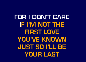 FOR I DON'T CARE
IF I'M NOT THE
FIRST LOVE
YOU'VE KNOWN
JUST SO I'LL BE

YOUR LAST l