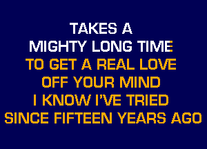 TAKES A
MIGHTY LONG TIME
TO GET A REAL LOVE
OFF YOUR MIND
I KNOW I'VE TRIED
SINCE FIFTEEN YEARS AGO