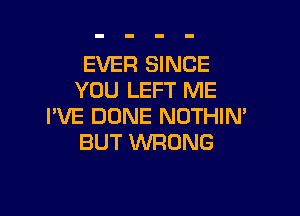 EVER SINCE
YOU LEFT ME

I'VE DONE NOTHIN'
BUT WRONG