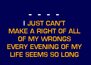 I JUST CAN'T
MAKE A RIGHT OF ALL
OF MY WRONGS
EVERY EVENING OF MY
LIFE SEEMS SO LONG