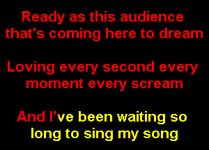 Ready as this audience
that's coming here to dream

Loving every second every
moment every scream

And I've been waiting 50
long to sing my song