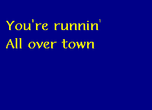 You're runnin1
All over town