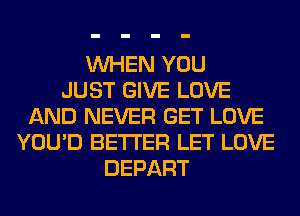 WHEN YOU
JUST GIVE LOVE
AND NEVER GET LOVE
YOU'D BETTER LET LOVE
DEPART