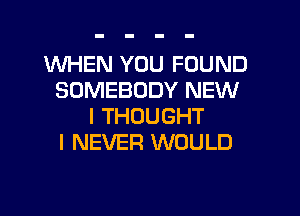 WHEN YOU FOUND
SOMEBODY NEW
I THOUGHT
I NEVER WOULD