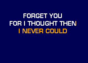 FORGET YOU
FOR I THOUGHT THEN
I NEVER COULD