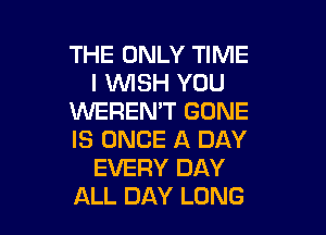 THE ONLY TIME
I WISH YOU
XNEREN'T GONE

IS ONCE A DAY
EVERY DAY
ALL DAY LUNG