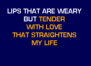 LIPS THAT ARE WEARY
BUT TENDER
WITH LOVE
THAT STRAIGHTENS
MY LIFE