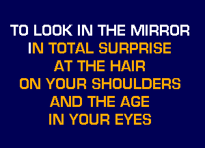 TO LOOK IN THE MIRROR
IN TOTAL SURPRISE
AT THE HAIR
ON YOUR SHOULDERS
AND THE AGE
IN YOUR EYES