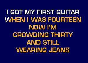 I GOT MY FIRST GUITAR
WHEN I WAS FOURTEEN
NOW I'M
CROWDING THIRTY
AND STILL
WEARING JEANS