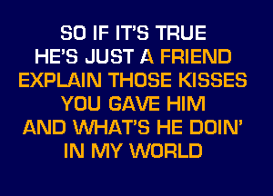 SO IF ITS TRUE
HE'S JUST A FRIEND
EXPLAIN THOSE KISSES
YOU GAVE HIM
AND WHATS HE DOIN'
IN MY WORLD