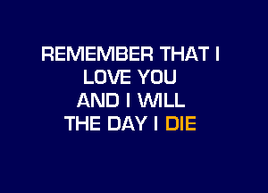 REMEMBER THAT I
LOVE YOU

AND I WILL
THE DAY I DIE