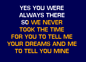 YES YOU WERE
ALWAYS THERE
50 WE NEVER
TOOK THE TIME
FOR YOU TO TELL ME
YOUR DREAMS AND ME
TO TELL YOU MINE
