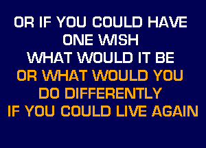 OR IF YOU COULD HAVE
ONE WISH
WHAT WOULD IT BE
OR WHAT WOULD YOU
DO DIFFERENTLY
IF YOU COULD LIVE AGAIN
