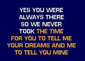 YES YOU WERE
ALWAYS THERE
50 WE NEVER
TOOK THE TIME
FOR YOU TO TELL ME
YOUR DREAMS AND ME
TO TELL YOU MINE
