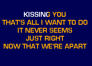 KISSING YOU
THAT'S ALL I WANT TO DO
IT NEVER SEEMS
JUST RIGHT
NOW THAT WERE APART