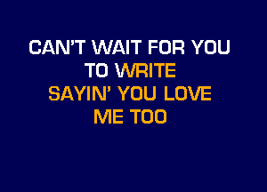 CAN'T WAIT FOR YOU
TO WRITE
SAYIN' YOU LOVE

ME TOO