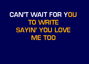 CAN'T WAIT FOR YOU
TO WRITE
SAYIN' YOU LOVE

ME TOO