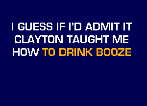 I GUESS IF I'D ADMIT IT
CLAYTON TAUGHT ME
HOW TO DRINK BOOZE