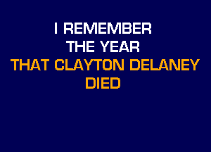 I REMEMBER
THE YEAR
THAT CLAYTON DELANEY

DIED