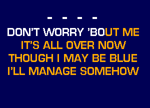 DON'T WORRY 'BOUT ME
ITS ALL OVER NOW
THOUGH I MAY BE BLUE
I'LL MANAGE SOMEHOW