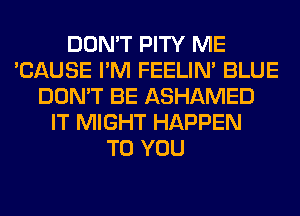 DON'T PITY ME
'CAUSE I'M FEELIM BLUE
DON'T BE ASHAMED
IT MIGHT HAPPEN
TO YOU
