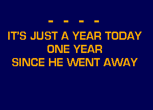 IT'S JUST A YEAR TODAY
ONE YEAR

SINCE HE WENT AWAY