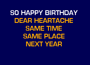 SO HAPPY BIRTHDAY
DEAR HEARTACHE
SAME TIME
SAME PLACE
NEXT YEAR