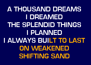 A THOUSAND DREAMS
I DREAMED
THE SPLENDID THINGS
I PLANNED
I ALWAYS BUILT T0 LAST
0N WEAKENED
SHIFTING SAND