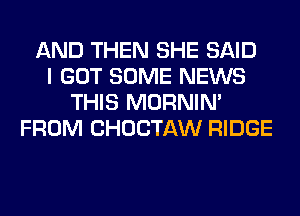 AND THEN SHE SAID
I GOT SOME NEWS
THIS MORNIM
FROM CHOCTAW RIDGE