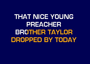 THAT NICE YOUNG
PREACHER
BROTHER TAYLOR
DROPPED BY TODAY