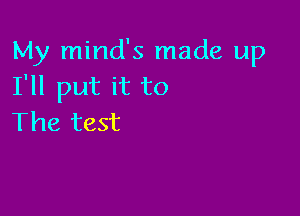 My mind's made up
I'll put it to

The test