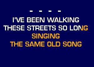 I'VE BEEN WALKING
THESE STREETS SO LONG
SINGING
THE SAME OLD SONG