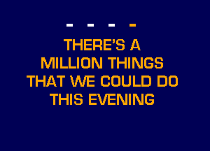 THERE'S A
MILLION THINGS

THAT WE COULD DO
THIS EVENING