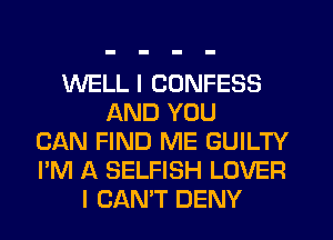 WELL I CONFESS
AND YOU
CAN FIND ME GUILTY
I'M A SELFISH LOVER
I CAN'T DENY