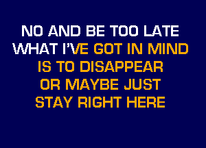 N0 AND BE TOO LATE
WHAT I'VE GOT IN MIND
IS TO DISAPPEAR
0R MAYBE JUST
STAY RIGHT HERE