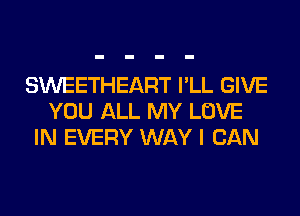 SWEETHEART I'LL GIVE
YOU ALL MY LOVE
IN EVERY WAY I CAN