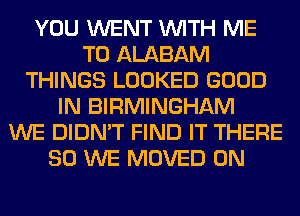 YOU WENT WITH ME
TO ALABAM
THINGS LOOKED GOOD
IN BIRMINGHAM
WE DIDN'T FIND IT THERE
SO WE MOVED 0N