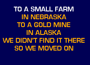 TO A SMALL FARM
IN NEBRASKA
TO A GOLD MINE
IN ALASKA
WE DIDN'T FIND IT THERE
SO WE MOVED 0N