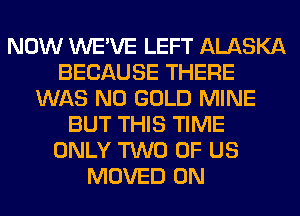 NOW WE'VE LEFT ALASKA
BECAUSE THERE
WAS N0 GOLD MINE
BUT THIS TIME
ONLY TWO OF US
MOVED 0N