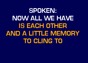 SPOKENz
NOW ALL WE HAVE
IS EACH OTHER
AND A LITTLE MEMORY
T0 CLING T0